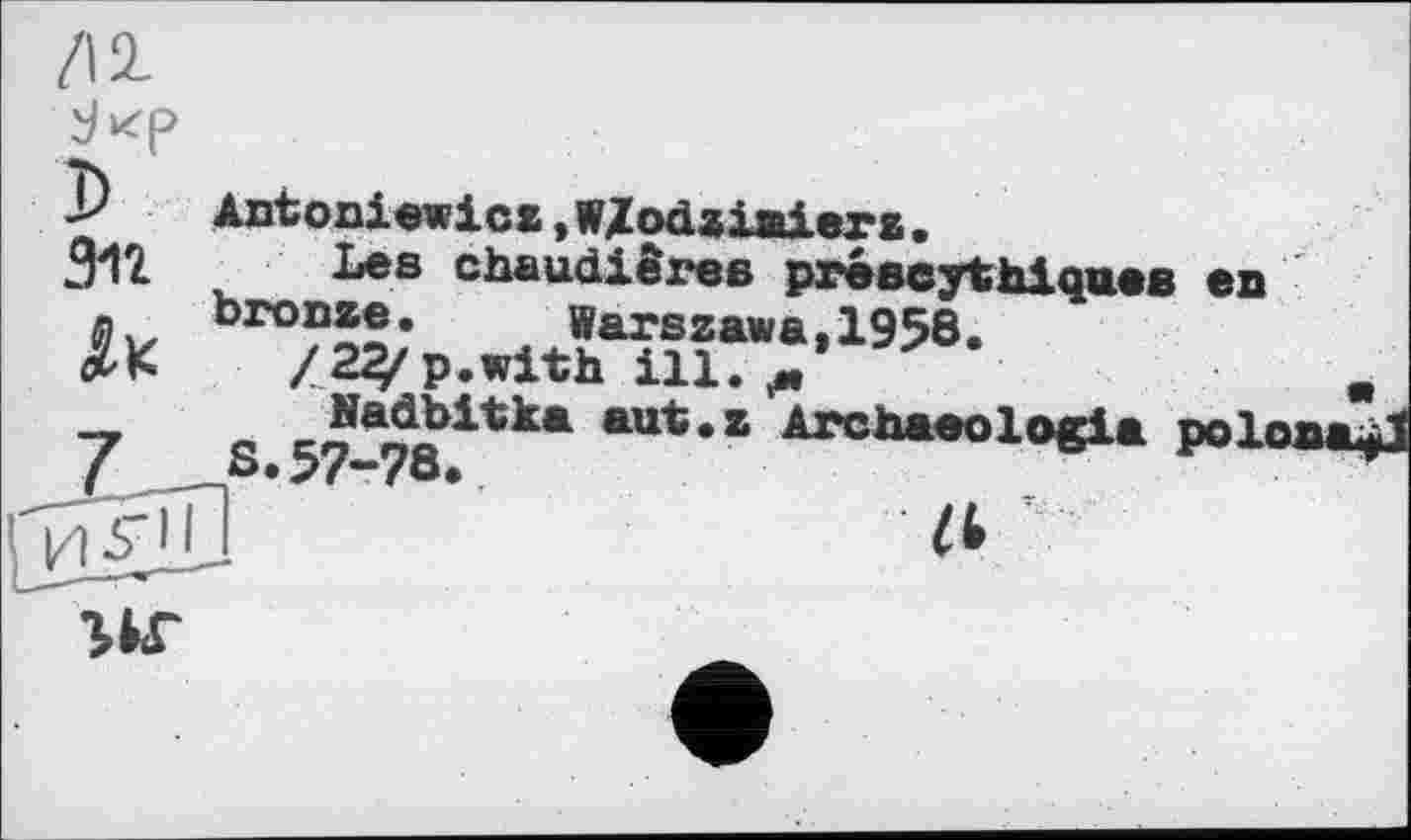 ﻿Antoniewicz, WZodziaierz.
312 Les chaudières préscythiques en bro°®®’ Warszawa,1958.
*K za^p.with ш. „	.
7	S.57-78?*ka “*** ATCh*eol°e1* роїммці
l^giïl ’	Zt '
г*г